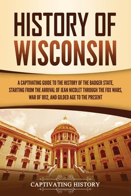 History of Wisconsin: A Captivating Guide to the History of the Badger State, Starting from the Arrival of Jean Nicolet through the Fox Wars by History, Captivating