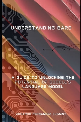 Understanding Bard: A Guide to Unlocking the Potential of Google's Language Model by Fernandez Climent, Edgardo