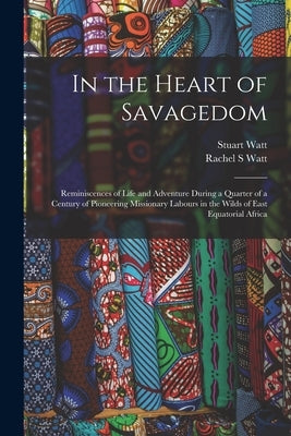 In the Heart of Savagedom; Reminiscences of Life and Adventure During a Quarter of a Century of Pioneering Missionary Labours in the Wilds of East Equ by Watt, Rachel S.
