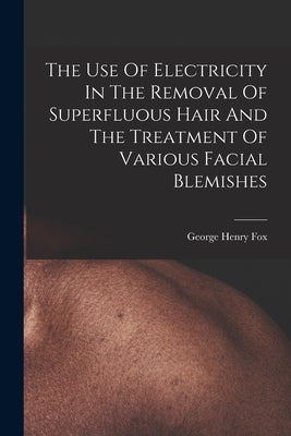 The Use Of Electricity In The Removal Of Superfluous Hair And The Treatment Of Various Facial Blemishes by Fox, George Henry