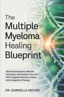 The Multiple Myeloma Healing Blueprint: Reverse Symptoms, Rebuild Immunity, and Reclaim Your Life With Targeted Nutrition, Detox, and Integrative Ther by Moore, Gabriella