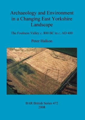 Archaeology and Environment in a Changing East Yorkshire Landscape: The Foulness Valley c. 800 BC to c. AD 400 by Halkon, Peter