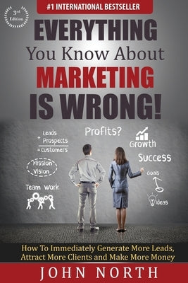 Everything You Know About Marketing Is Wrong!: How to Immediately Generate More Leads, Attract More Clients and Make More Money by North, John