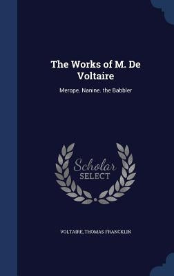 The Works of M. De Voltaire: Merope. Nanine. the Babbler by Voltaire
