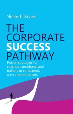 The Corporate Success Pathway: Proven Strategies for Coaches, Consultants and Trainers to Consistently Win Corporate Clients by Davies, Nicky J.