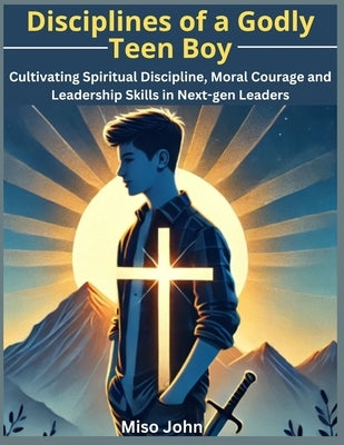 Disciplines of a Godly Teen Boy: Cultivating Spiritual Discipline, Moral Courage and Leadership Skills in Next-gen Leaders by John, Miso
