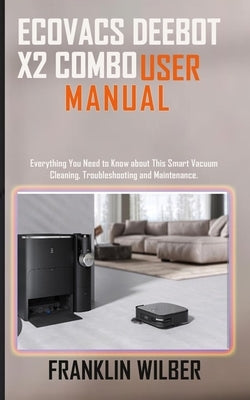 Ecovacs Deebot X2 Combo User Manual: Everything You Need to Know About This Smart Vacuum Cleaning, Troubleshooting and Maintenance. by Wilber, Franklin