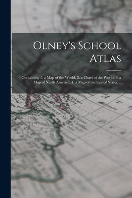 Olney's School Atlas: Containing 1. a map of the World, 2. a Chart of the World, 3. a map of North America, 4. a map of the United States, . by Anonymous