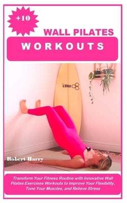 +10 Wall Pilates Workouts: Transform Your Fitness Routine with Innovative Wall Pilates Exercises Workouts to Improve Your Flexibility, Tone Your by Harry, Robert
