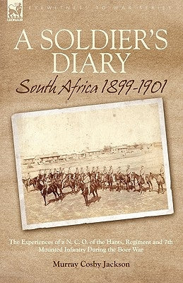 A Soldier's Diary: South Africa 1899-1901-the Experiences of a N. C. O. of the Hants. Regiment and 7th Mounted Infantry During the Boer War by Jackson, Murray Cosby