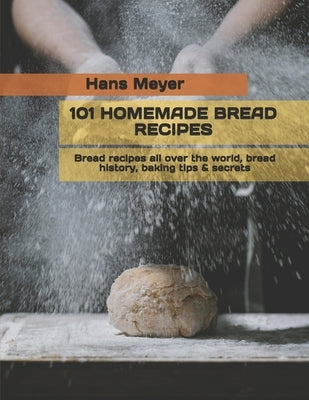 101 Homemade Bread Recipes: Bread recipes all over the world, bread history, baking tips & secrets by Meyer, Hans