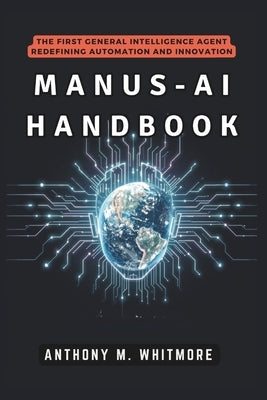 Manus-AI Handbook: The First General Intelligence Agent Redefining Automation and Innovation: How Autonomous Systems Are Transforming Work, Disrupting by Whitmore, Anthony M.