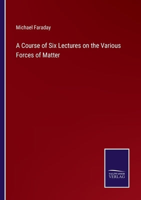 A Course of Six Lectures on the Various Forces of Matter by Faraday, Michael