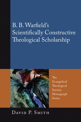 B. B. Warfield's Scientifically Constructive Theological Scholarship by Smith, David P.