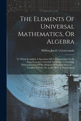 The Elements Of Universal Mathematics, Or Algebra: To Which Is Added, A Specimen Of A Commentary On Sir Isaac Newton's Universal Arithmetic. Containin by Willem Jacob 's Gravesande