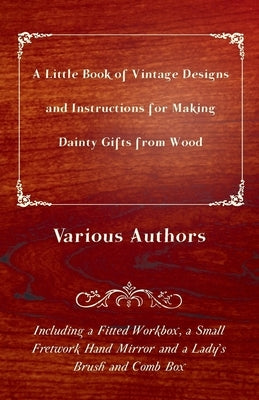 A Little Book of Vintage Designs and Instructions for Making Dainty Gifts from Wood. Including a Fitted Workbox, a Small Fretwork Hand Mirror and a La by Various Authors