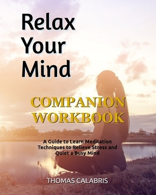 Relax Your Mind Companion Workbook: A Guide To Learn Meditation Techniques To Relieve Stress and Quiet A Busy Mind by Calabris, Thomas