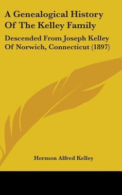 A Genealogical History Of The Kelley Family: Descended From Joseph Kelley Of Norwich, Connecticut (1897) by Kelley, Hermon Alfred
