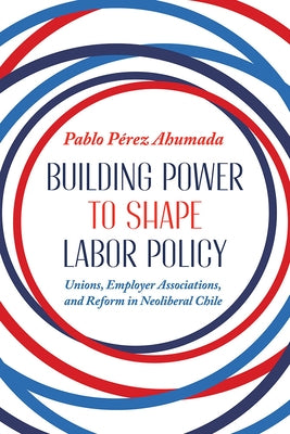 Building Power to Shape Labor Policy: Unions, Employee Associations, and Reform in Neoliberal Chile by Perez Ahumada, Pablo