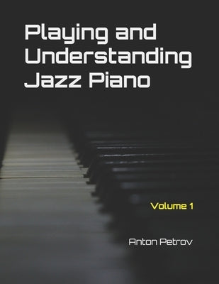 Playing and Understanding Jazz Piano Volume 1: A Step-by-Step Method to Understanding Jazz Theory and Learning to Play Jazz Piano for Beginners by Petrov, Anton