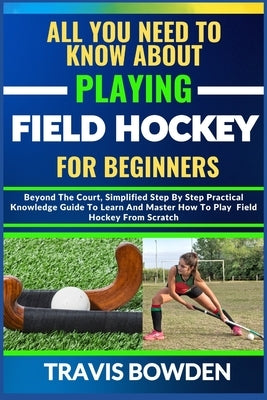 All You Need to Know about Playing Field Hockey for Beginners: Beyond The Court, Simplified Step By Step Practical Knowledge Guide To Learn And Master by Bowden, Travis
