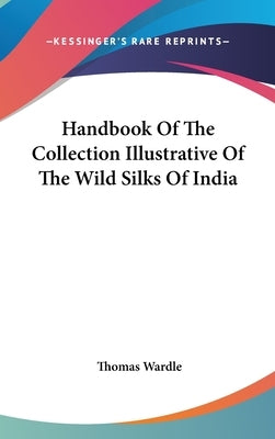 Handbook Of The Collection Illustrative Of The Wild Silks Of India by Wardle, Thomas