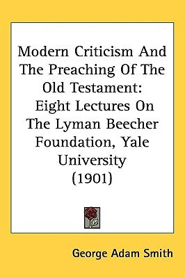 Modern Criticism And The Preaching Of The Old Testament: Eight Lectures On The Lyman Beecher Foundation, Yale University (1901) by Smith, George Adam
