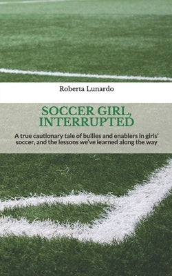 Soccer Girl, Interrupted: A true cautionary tale of bullies and enablers in girls' soccer, and the lessons we've learned along the way by Lunardo, Roberta