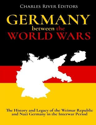 Germany Between the World Wars: The History and Legacy of the Weimar Republic and Nazi Germany in the Interwar Period by Charles River Editors