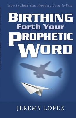 Birthing Forth Your Prophetic Word by Lopez, Jeremy