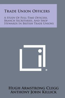 Trade Union Officers: A Study of Full-Time Officers, Branch Secretaries, and Shop Stewards in British Trade Unions by Clegg, Hugh Armstrong