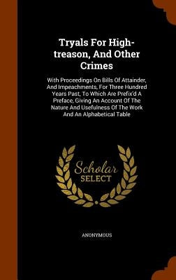 Tryals For High-treason, And Other Crimes: With Proceedings On Bills Of Attainder, And Impeachments, For Three Hundred Years Past, To Which Are Prefix by Anonymous
