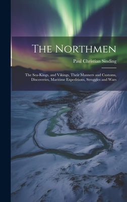 The Northmen: The Sea-Kings, and Vikings, Their Manners and Customs, Discoveries, Maritime Expeditions, Struggles and Wars by Sinding, Paul Christian