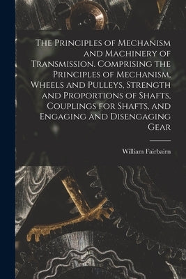 The Principles of Mechanism and Machinery of Transmission. Comprising the Principles of Mechanism, Wheels and Pulleys, Strength and Proportions of Sha by Fairbairn, William