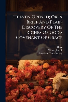Heaven Opened; Or, A Brief And Plain Discovery Of The Riches Of God's Covenant Of Grace by R. a. (Richard Alleine), 1611-1681
