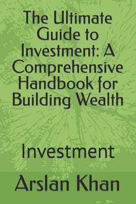 The Ultimate Guide to Investment: A Comprehensive Handbook for Building Wealth: Investment by Khan, Arslan