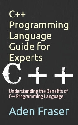 C++ Programming Language Guide for Experts: Understanding the Benefits of C++ Programming Language by Fraser, Aden