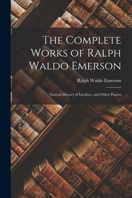 The Complete Works of Ralph Waldo Emerson: Natural History of Intellect, and Other Papers by Emerson, Ralph Waldo
