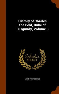 History of Charles the Bold, Duke of Burgundy, Volume 3 by Kirk, John Foster
