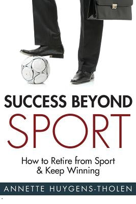 Success Beyond Sport: How to retire from sport and still keep winning by Huygens-Tholen, Annette