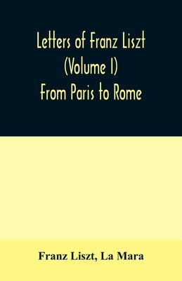 Letters of Franz Liszt (Volume I) From Paris to Rome by Liszt, Franz