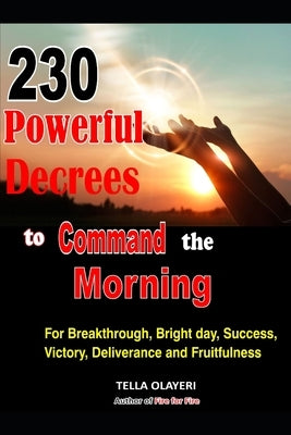 230 Powerful Decrees to Command the Morning for Breakthrough, Bright Day, Success, Victory, Deliverance and Fruitfulness by Olayeri, Tella