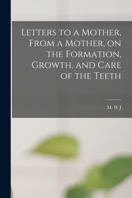 Letters to a Mother, From a Mother, on the Formation, Growth, and Care of the Teeth by J, M. W.