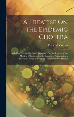 A Treatise On the Epidemic Cholera: As It Has Prevailed in India; Together With the Reports of the Medical Officers, ... for the Purpose of Ascertaini by Corbyn, Frederick