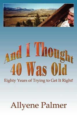 And I Thought 40 Was Old: Eighty Years of Trying to Get It Right! by Palmer, Allyene