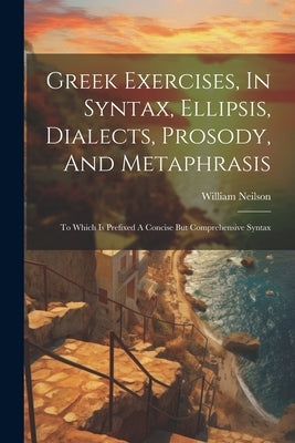 Greek Exercises, In Syntax, Ellipsis, Dialects, Prosody, And Metaphrasis: To Which Is Prefixed A Concise But Comprehensive Syntax by Neilson, William
