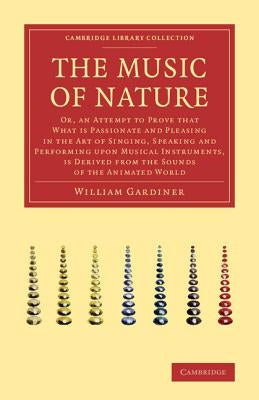 The Music of Nature: Or, an Attempt to Prove That What Is Passionate and Pleasing in the Art of Singing, Speaking and Performing Upon Music by Gardiner, William