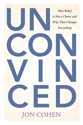 Unconvinced: How Belief Is Not a Choice and Why That Changes Everything by Cohen, Jon