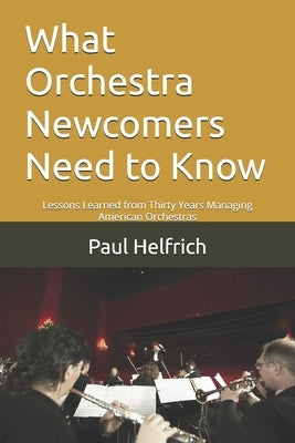 What Orchestra Newcomers Need to Know: Lessons Learned from Thirty Years Managing American Orchestras by Helfrich, Paul