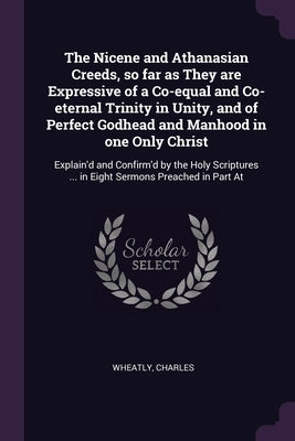 The Nicene and Athanasian Creeds, so far as They are Expressive of a Co-equal and Co-eternal Trinity in Unity, and of Perfect Godhead and Manhood in o by Wheatly, Charles